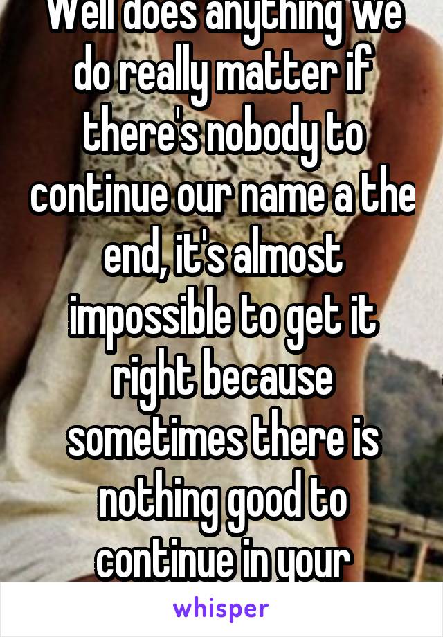 Well does anything we do really matter if there's nobody to continue our name a the end, it's almost impossible to get it right because sometimes there is nothing good to continue in your bloodline