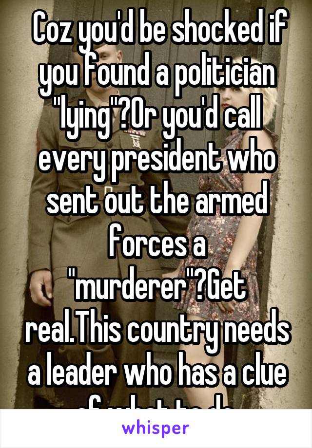  Coz you'd be shocked if you found a politician "lying"?Or you'd call every president who sent out the armed forces a "murderer"?Get real.This country needs a leader who has a clue of what to do.