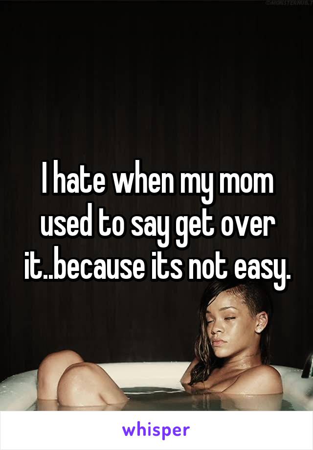 I hate when my mom used to say get over it..because its not easy.
