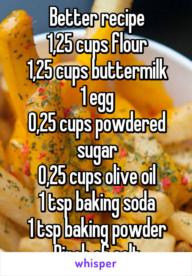 Better recipe
1,25 cups flour
1,25 cups buttermilk
1 egg
0,25 cups powdered sugar
0,25 cups olive oil
1 tsp baking soda
1 tsp baking powder
Pinch of salt