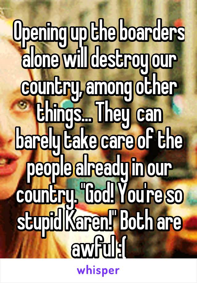 Opening up the boarders alone will destroy our country, among other things... They  can barely take care of the people already in our country. "God! You're so stupid Karen!" Both are awful :(