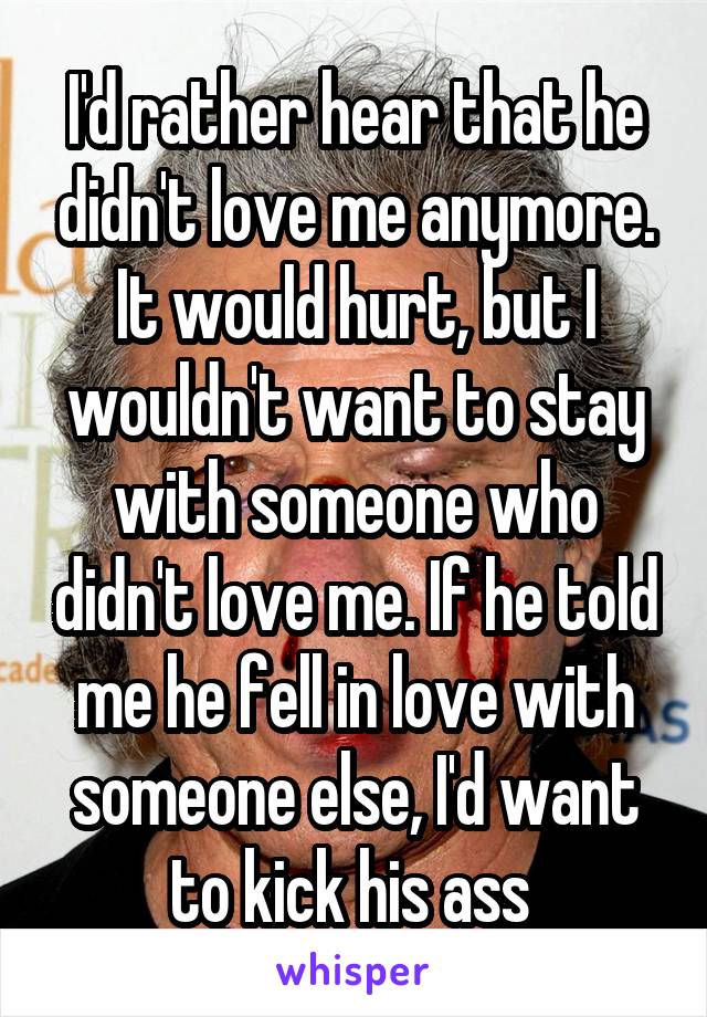 I'd rather hear that he didn't love me anymore. It would hurt, but I wouldn't want to stay with someone who didn't love me. If he told me he fell in love with someone else, I'd want to kick his ass 