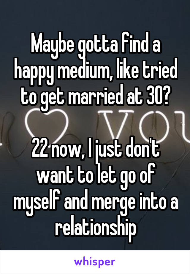 Maybe gotta find a happy medium, like tried to get married at 30?

22 now, I just don't want to let go of myself and merge into a relationship