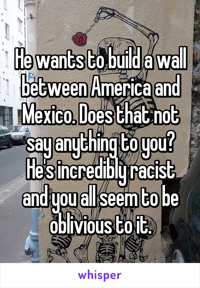 He wants to build a wall between America and Mexico. Does that not say anything to you? He's incredibly racist and you all seem to be oblivious to it.