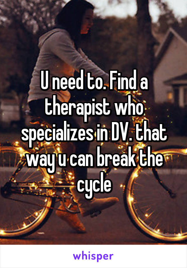 U need to. Find a therapist who specializes in DV. that way u can break the cycle