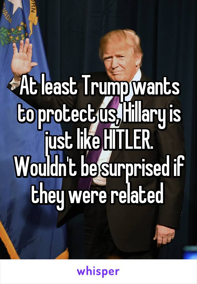 At least Trump wants to protect us, Hillary is just like HITLER. Wouldn't be surprised if they were related 