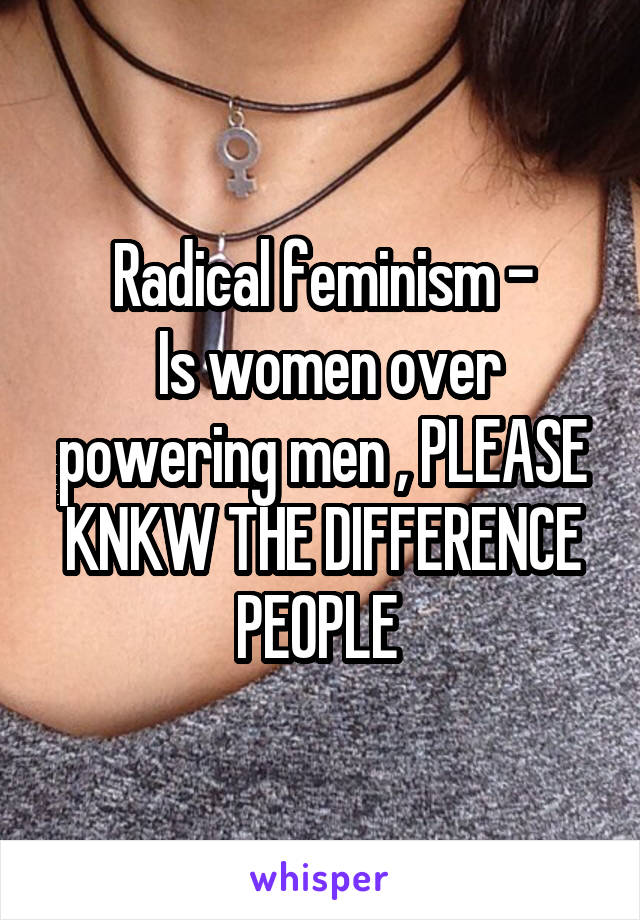 Radical feminism -
 Is women over powering men , PLEASE KNKW THE DIFFERENCE PEOPLE 