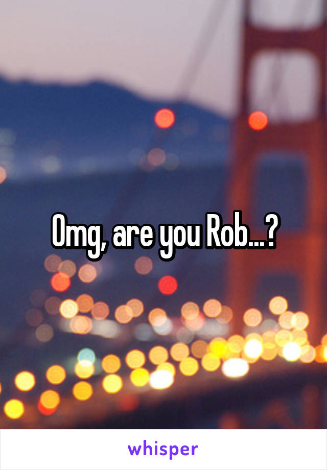 Omg, are you Rob...?
