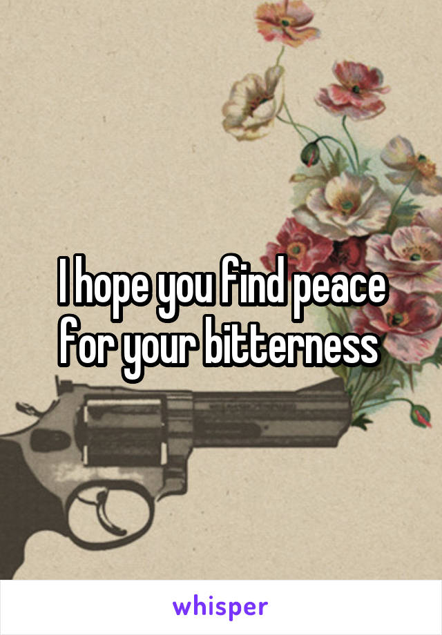 I hope you find peace for your bitterness 