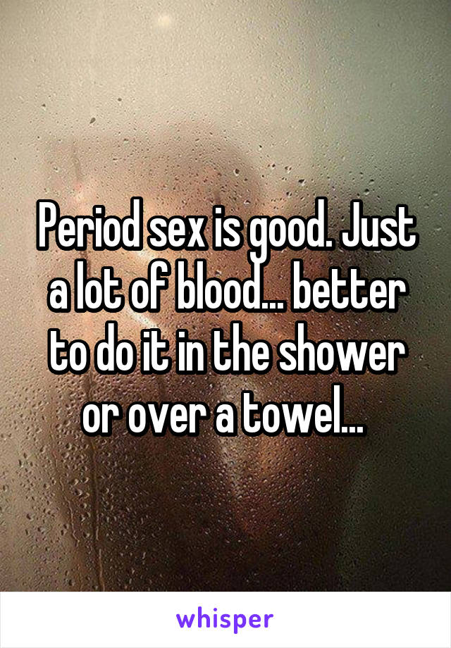 Period sex is good. Just a lot of blood... better to do it in the shower or over a towel... 