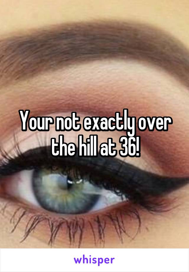 Your not exactly over the hill at 36!