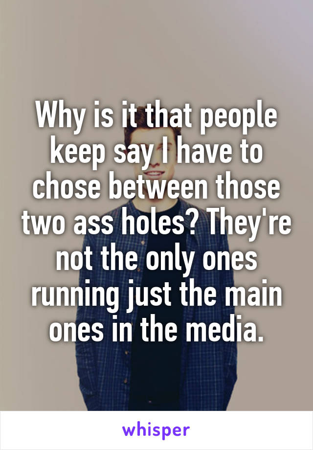 Why is it that people keep say I have to chose between those two ass holes? They're not the only ones running just the main ones in the media.