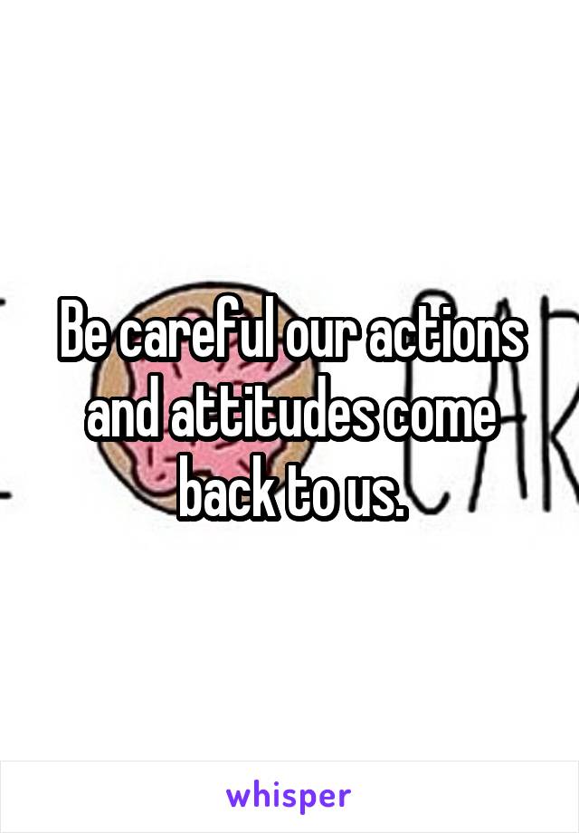 Be careful our actions and attitudes come back to us.