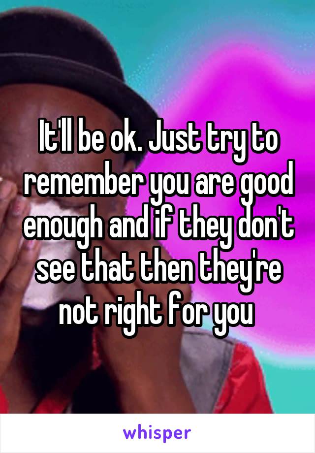 It'll be ok. Just try to remember you are good enough and if they don't see that then they're not right for you 