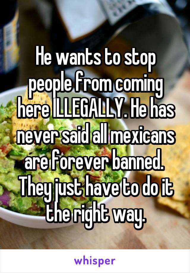 He wants to stop people from coming here ILLEGALLY. He has never said all mexicans are forever banned.  They just have to do it the right way.