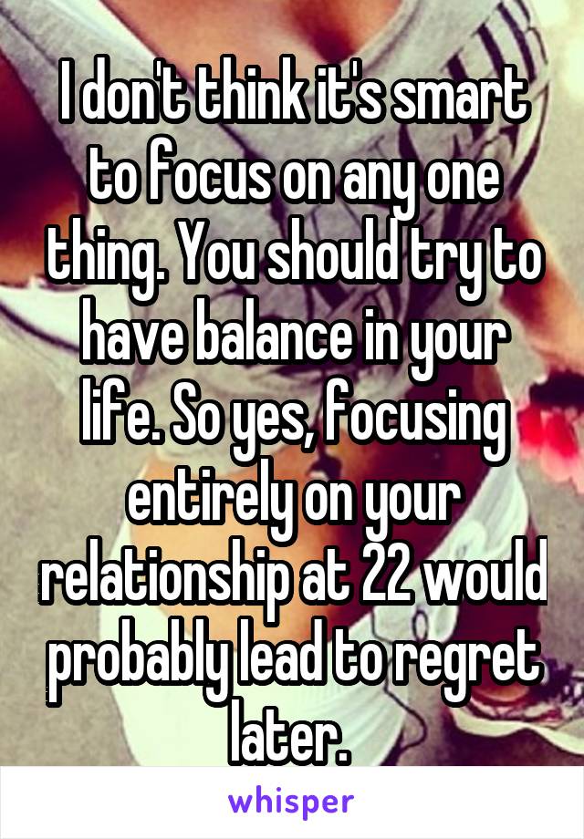 I don't think it's smart to focus on any one thing. You should try to have balance in your life. So yes, focusing entirely on your relationship at 22 would probably lead to regret later. 