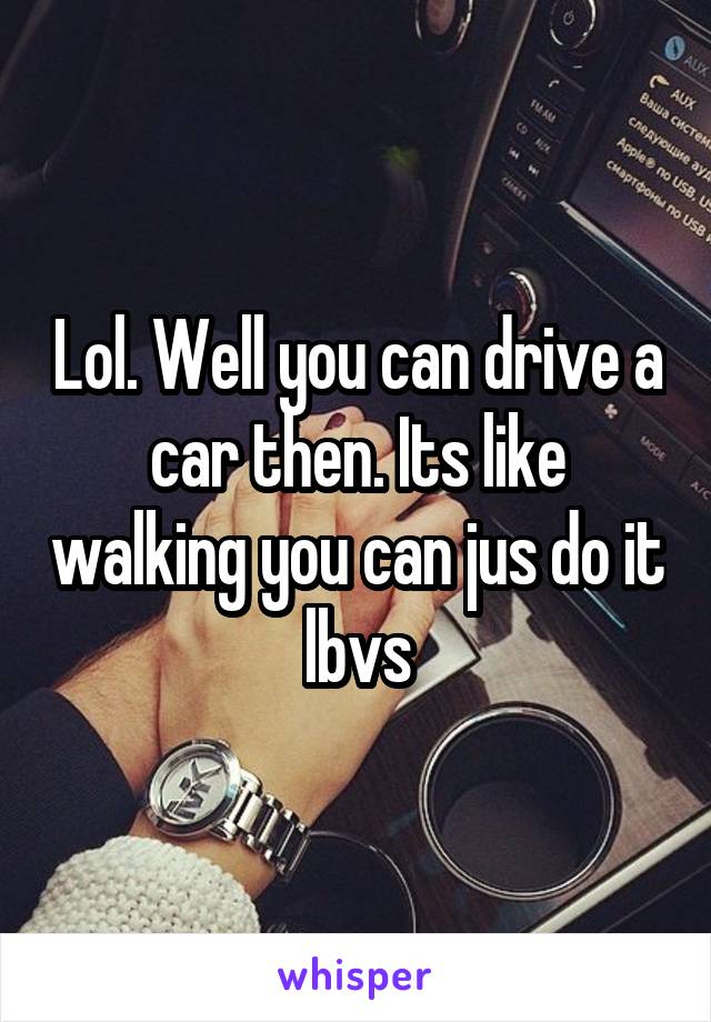 Lol. Well you can drive a car then. Its like walking you can jus do it lbvs