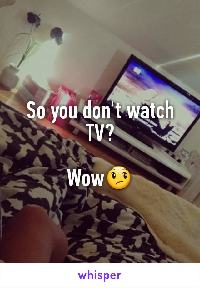 So you don't watch TV?

Wow😞