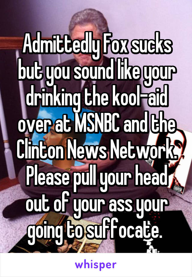 Admittedly Fox sucks but you sound like your drinking the kool-aid over at MSNBC and the Clinton News Network. Please pull your head out of your ass your going to suffocate. 