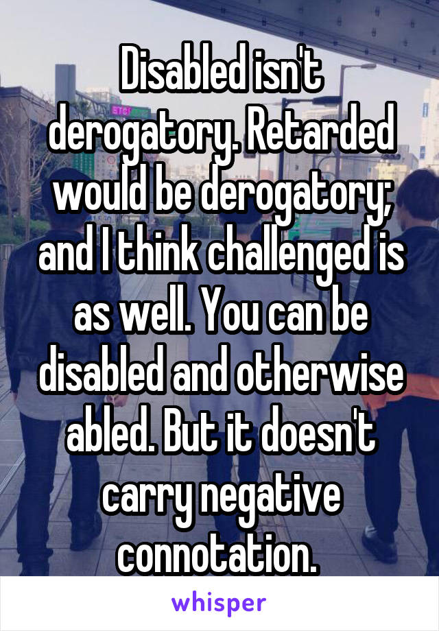 Disabled isn't derogatory. Retarded would be derogatory; and I think challenged is as well. You can be disabled and otherwise abled. But it doesn't carry negative connotation. 