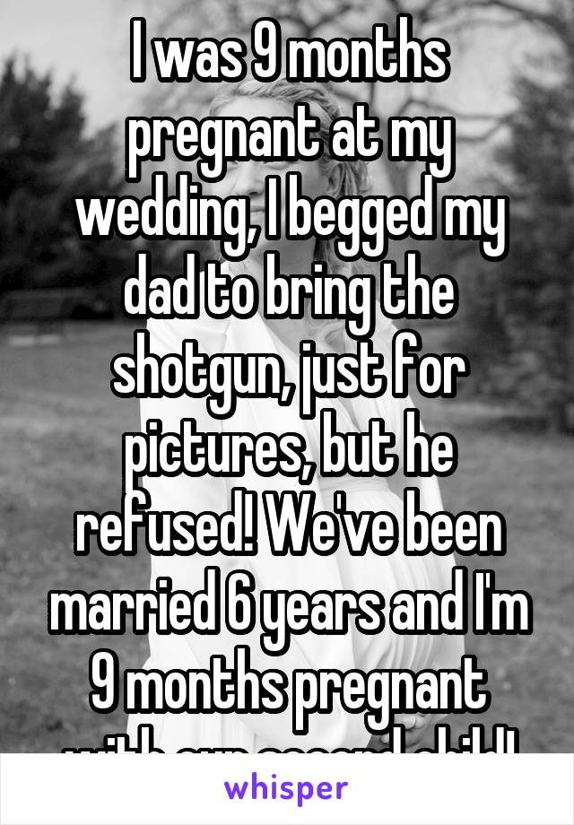 I was 9 months pregnant at my wedding, I begged my dad to bring the shotgun, just for pictures, but he refused! We've been married 6 years and I'm 9 months pregnant with our second child!