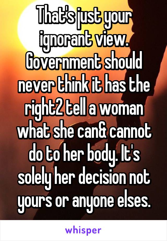 That's just your ignorant view. Government should never think it has the right2 tell a woman what she can& cannot do to her body. It's solely her decision not yours or anyone elses.
