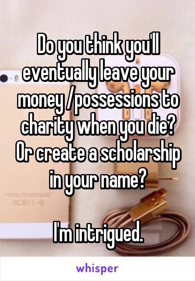 Do you think you'll eventually leave your money /possessions to charity when you die? Or create a scholarship in your name?

I'm intrigued.