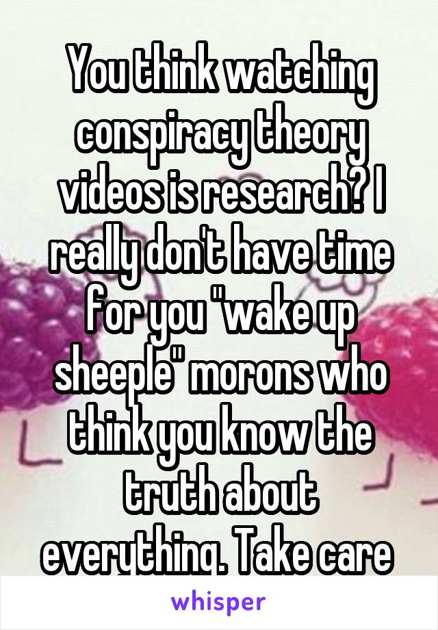 You think watching conspiracy theory videos is research? I really don't have time for you "wake up sheeple" morons who think you know the truth about everything. Take care 