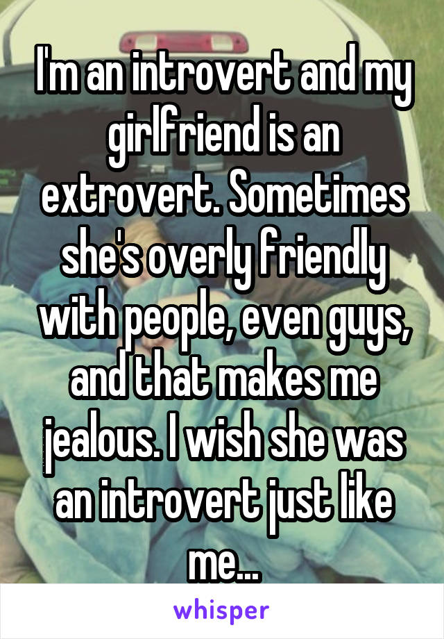 I'm an introvert and my girlfriend is an extrovert. Sometimes she's overly friendly with people, even guys, and that makes me jealous. I wish she was an introvert just like me...