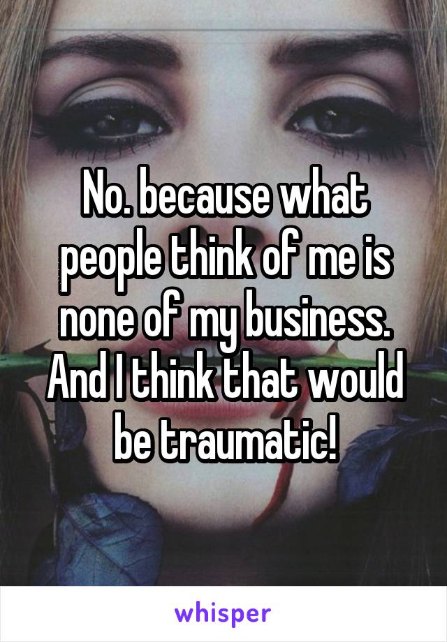 No. because what people think of me is none of my business. And I think that would be traumatic!