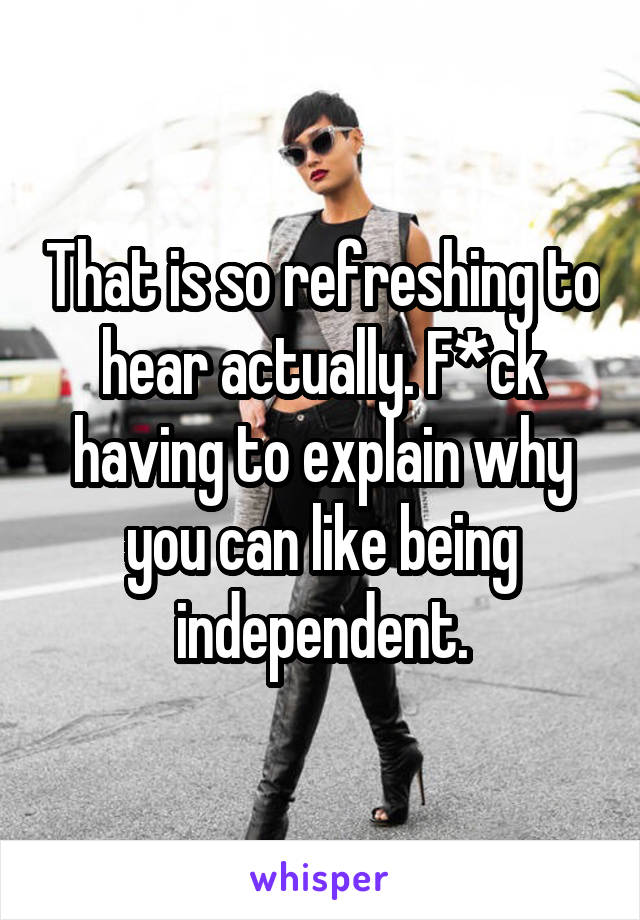 That is so refreshing to hear actually. F*ck having to explain why you can like being independent.