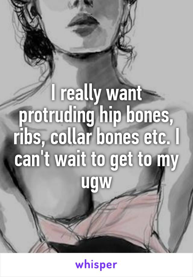 I really want protruding hip bones, ribs, collar bones etc. I can't wait to get to my ugw