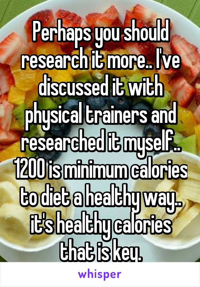 Perhaps you should research it more.. I've discussed it with physical trainers and researched it myself.. 1200 is minimum calories to diet a healthy way.. it's healthy calories that is key.