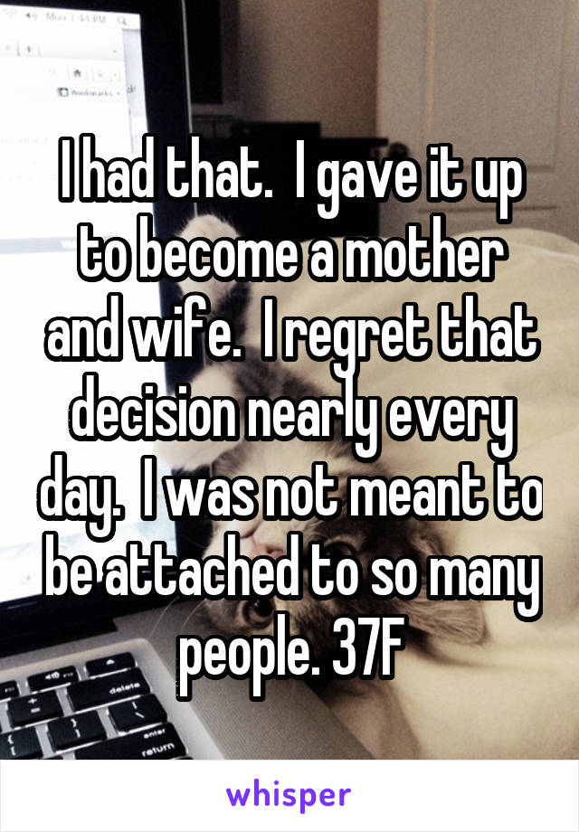 I had that.  I gave it up to become a mother and wife.  I regret that decision nearly every day.  I was not meant to be attached to so many people. 37F