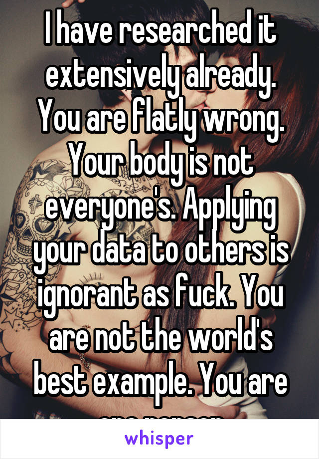 I have researched it extensively already. You are flatly wrong. Your body is not everyone's. Applying your data to others is ignorant as fuck. You are not the world's best example. You are one person