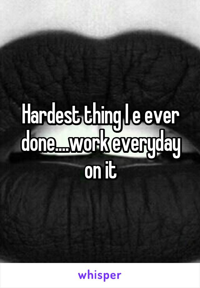 Hardest thing I e ever done....work everyday on it