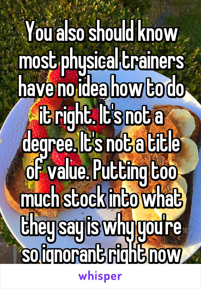 You also should know most physical trainers have no idea how to do it right. It's not a degree. It's not a title of value. Putting too much stock into what they say is why you're so ignorant right now