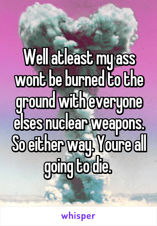 Well atleast my ass wont be burned to the ground with everyone elses nuclear weapons. So either way. Youre all going to die. 