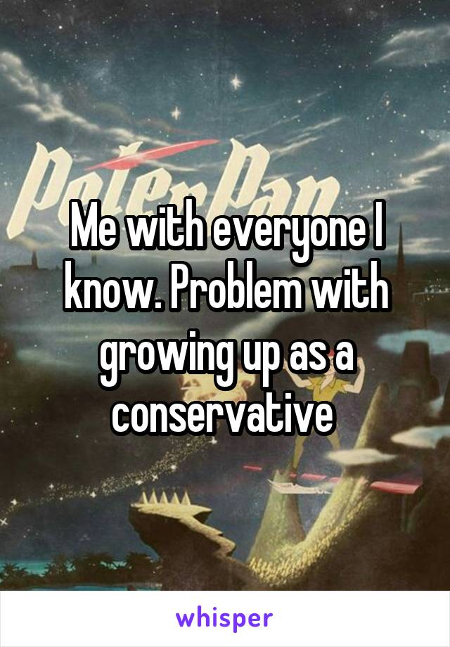 Me with everyone I know. Problem with growing up as a conservative 