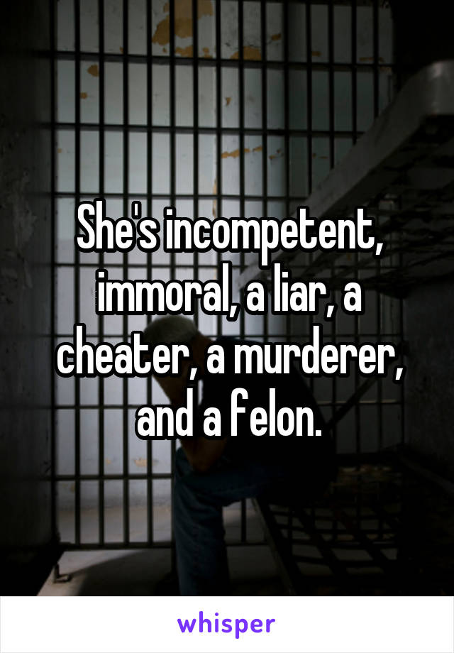 She's incompetent, immoral, a liar, a cheater, a murderer, and a felon.