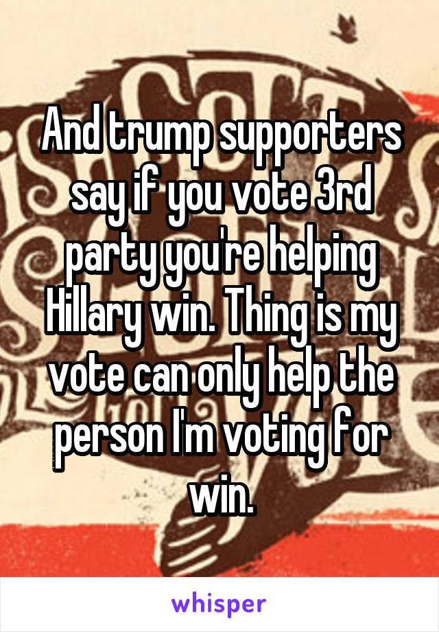 And trump supporters say if you vote 3rd party you're helping Hillary win. Thing is my vote can only help the person I'm voting for win.