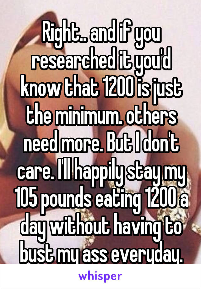 Right.. and if you researched it you'd know that 1200 is just the minimum. others need more. But I don't care. I'll happily stay my 105 pounds eating 1200 a day without having to bust my ass everyday.