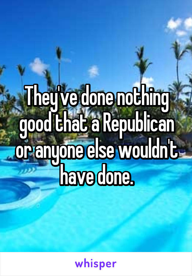 They've done nothing good that a Republican or anyone else wouldn't have done.