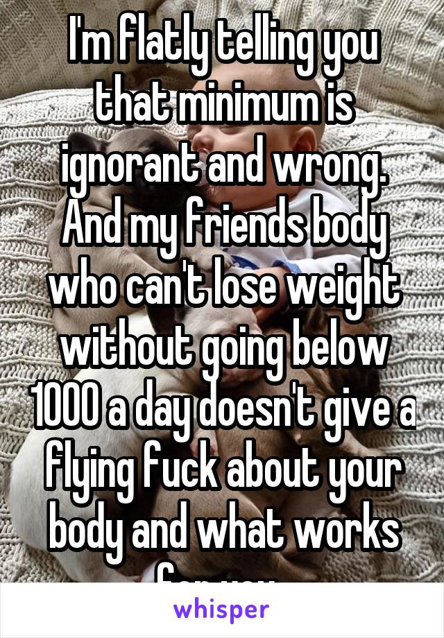 I'm flatly telling you that minimum is ignorant and wrong. And my friends body who can't lose weight without going below 1000 a day doesn't give a flying fuck about your body and what works for you. 