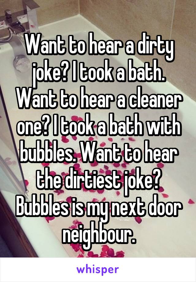 Want to hear a dirty joke? I took a bath. Want to hear a cleaner one? I took a bath with bubbles. Want to hear the dirtiest joke? Bubbles is my next door neighbour.