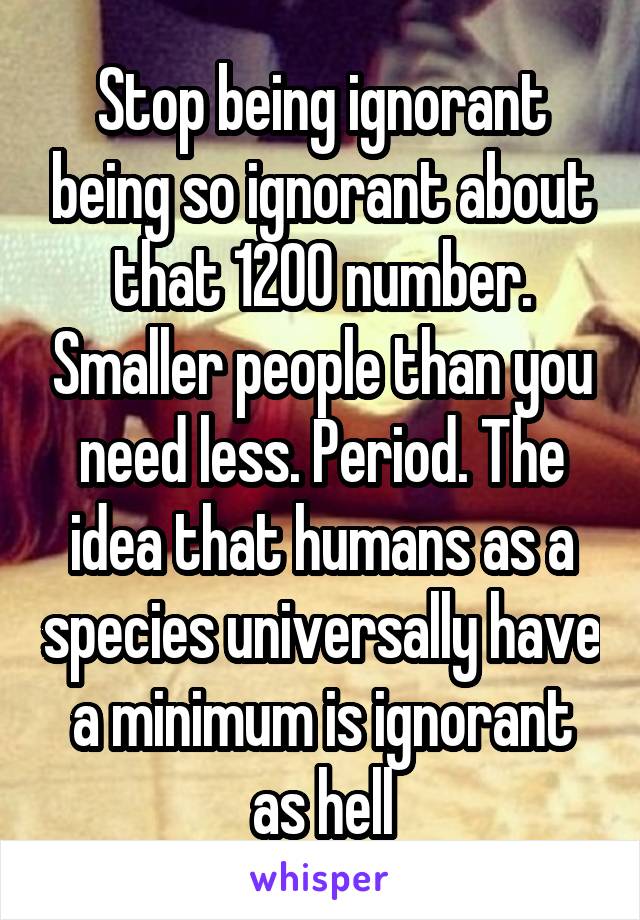 Stop being ignorant being so ignorant about that 1200 number. Smaller people than you need less. Period. The idea that humans as a species universally have a minimum is ignorant as hell