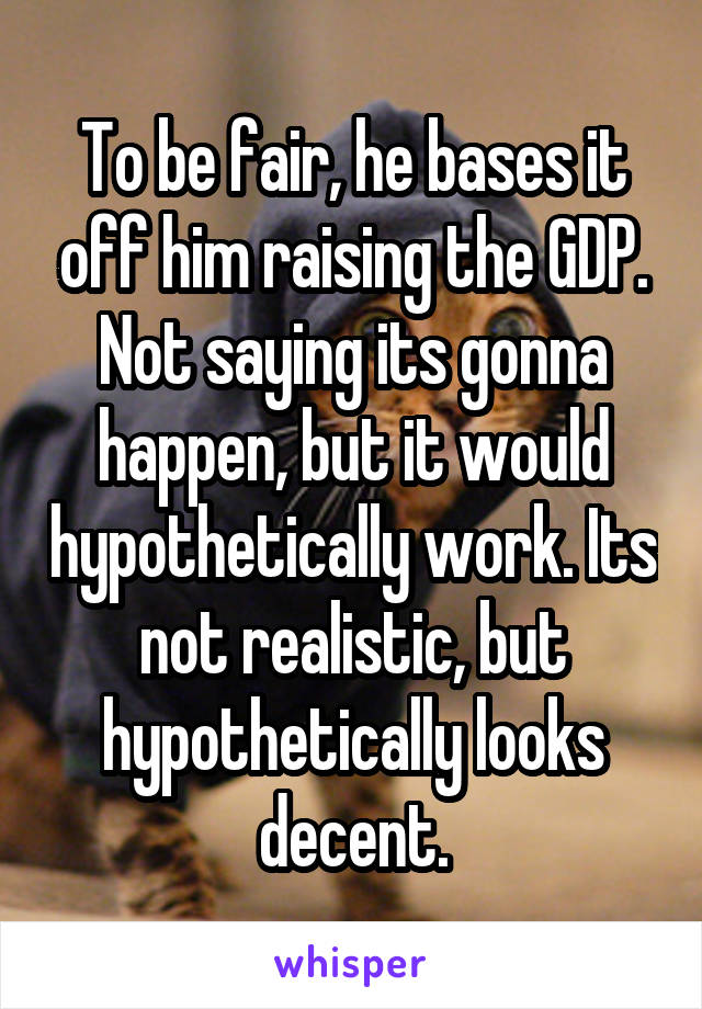 To be fair, he bases it off him raising the GDP. Not saying its gonna happen, but it would hypothetically work. Its not realistic, but hypothetically looks decent.