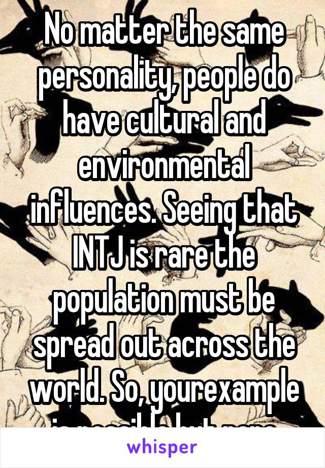 No matter the same personality, people do have cultural and environmental influences. Seeing that INTJ is rare the population must be spread out across the world. So, yourexample is possible but rare