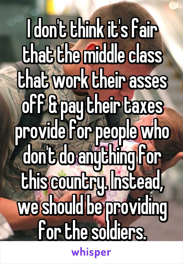 I don't think it's fair that the middle class that work their asses off & pay their taxes provide for people who don't do anything for this country. Instead, we should be providing for the soldiers.