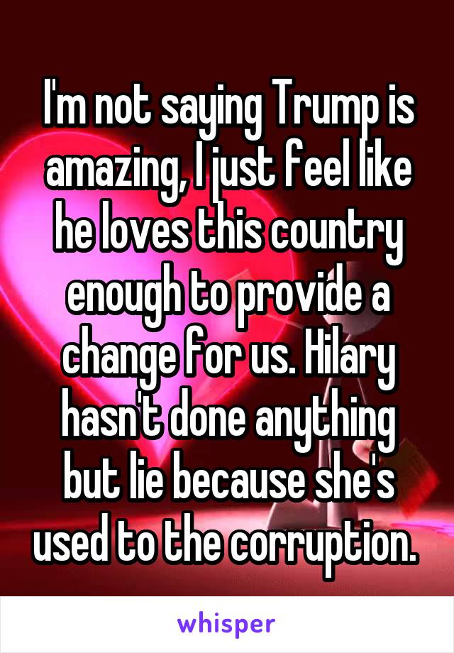 I'm not saying Trump is amazing, I just feel like he loves this country enough to provide a change for us. Hilary hasn't done anything but lie because she's used to the corruption. 